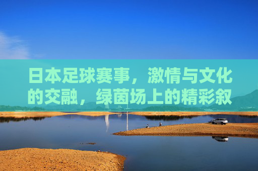 日本足球赛事，激情与文化的交融，绿茵场上的精彩叙事，日本足球赛事，激情与文化的交融，绿茵场上的精彩叙事