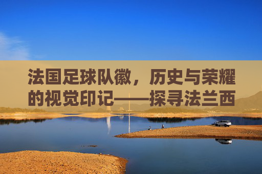 法国足球队徽，历史与荣耀的视觉印记——探寻法兰西足球的精神图腾，法国足球队徽，历史与荣耀的视觉印记，法兰西足球的精神图腾