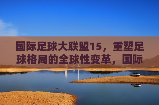 国际足球大联盟15,重塑足球格局的全球性变革,国际足球大联盟15,重塑足球格局的全球性变革