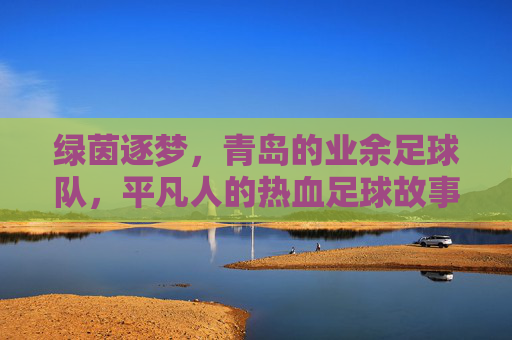 绿茵逐梦,青岛的业余足球队,平凡人的热血足球故事,绿茵逐梦,青岛业余足球队,平凡人的热血足球故事
