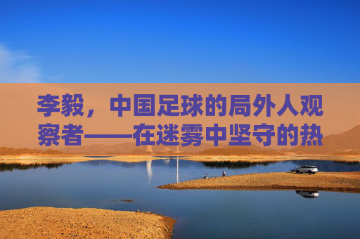 李毅，中国足球的局外人观察者——在迷雾中坚守的热爱与未竟的期盼，李毅，中国足球的局外人观察者——在迷雾中坚守的热爱与未竟的期盼