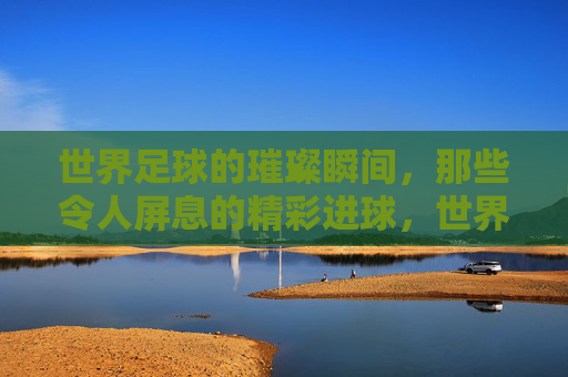 世界足球的璀璨瞬间，那些令人屏息的精彩进球，世界足球的璀璨瞬间，那些令人屏息的精彩进球