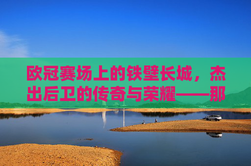 欧冠赛场上的铁壁长城,杰出后卫的传奇与荣耀——那些让防线坚不可摧的足球精英,欧冠赛场上的铁壁长城,杰出后卫的传奇与荣耀——那些让防线坚不可摧的足球精英