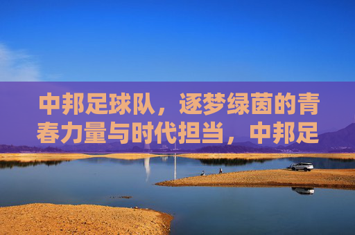 中邦足球队，逐梦绿茵的青春力量与时代担当，中邦足球队，逐梦绿茵的青春力量与时代担当