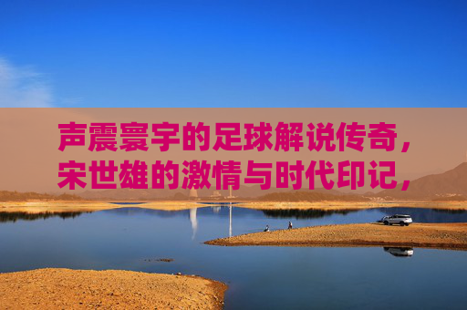 声震寰宇的足球解说传奇，宋世雄的激情与时代印记，声震寰宇的足球解说传奇，宋世雄的激情与时代印记