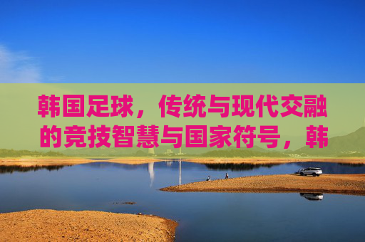 韩国足球,传统与现代交融的竞技智慧与国家符号,韩国足球,传统与现代交融的竞技智慧与国家符号