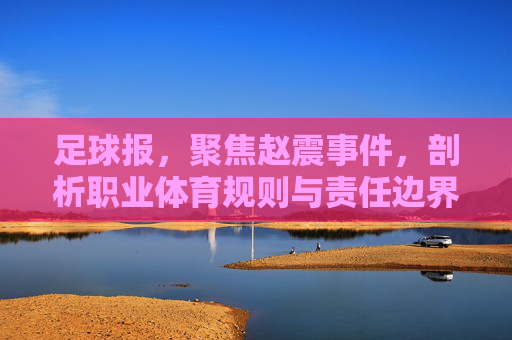 足球报，聚焦赵震事件，剖析职业体育规则与责任边界——媒体监督下的行业反思与前行路径，足球报，赵震事件拷问职业体育规则与责任边界——媒体监督下的行业反思与前行路径