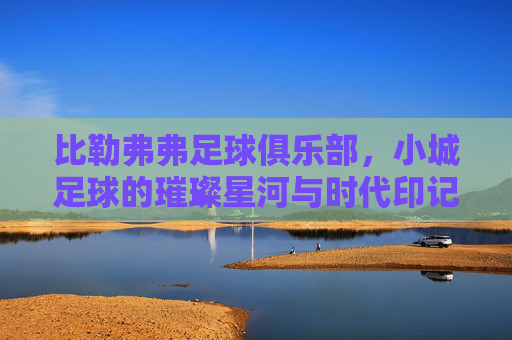 比勒弗弗足球俱乐部,小城足球的璀璨星河与时代印记,比勒弗弗足球俱乐部,小城足球的璀璨星河与时代印记