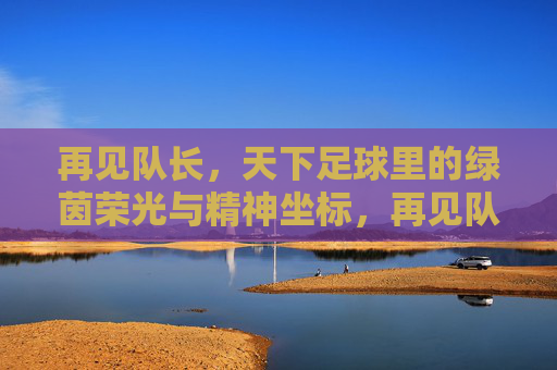 再见队长,天下足球里的绿茵荣光与精神坐标,再见队长,天下足球里的绿茵荣光与精神坐标