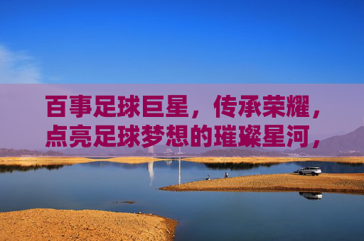 百事足球巨星,传承荣耀,点亮足球梦想的璀璨星河,百事足球巨星,传承荣耀,点亮足球梦想的璀璨星河