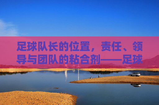 足球队长的位置，责任、领导与团队的粘合剂——足球场上不可或缺的精神核心，足球队长的角色，责任、领导与团队粘合剂——足球场上的精神核心