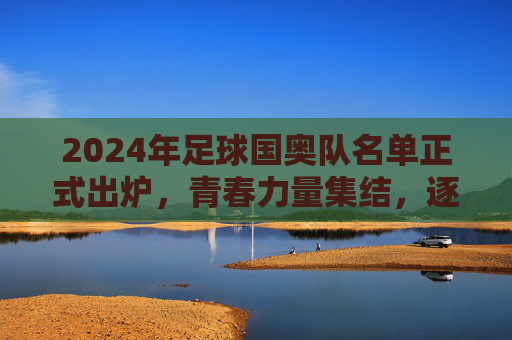 2024年足球国奥队名单正式出炉,青春力量集结,逐梦奥运赛场,2024足球国奥队名单出炉,青春力量集结逐梦奥运