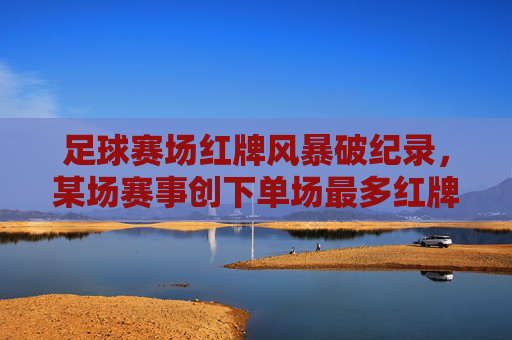 足球赛场红牌风暴破纪录，某场赛事创下单场最多红牌，球员冲突与规则争议引发热议，足球赛场红牌风暴破纪录，某场赛事创下单场最多红牌，球员冲突与规则争议引热议