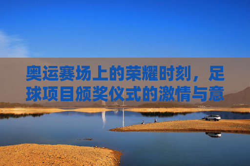 奥运赛场上的荣耀时刻，足球项目颁奖仪式的激情与意义，奥运足球颁奖仪式，荣耀时刻的激情与深刻意义