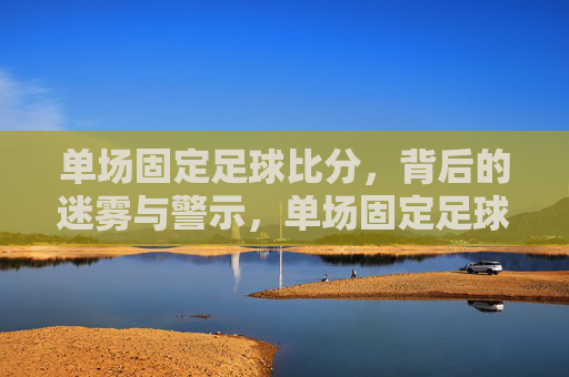 单场固定足球比分,背后的迷雾与警示,单场固定足球比分,背后的迷雾与警示