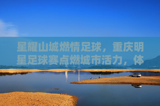 星耀山城燃情足球，重庆明星足球赛点燃城市活力，体育盛宴与名人风采共谱时代华章，星耀山城燃情足球，重庆明星足球赛点燃城市活力，体育盛宴与名人风采共谱时代华章