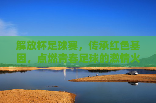 解放杯足球赛,传承红色基因,点燃青春足球的激情火种,解放杯足球赛,传承红色基因,点燃青春足球的激情火种