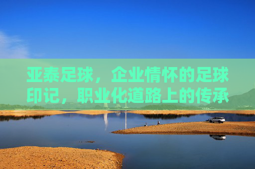 亚泰足球，企业情怀的足球印记，职业化道路上的传承与担当，亚泰足球，企业情怀的足球印记与职业化道路的传承担当