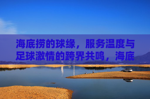 海底捞的球缘,服务温度与足球激情的跨界共鸣,海底捞的球缘,服务温度与足球激情的跨界共鸣