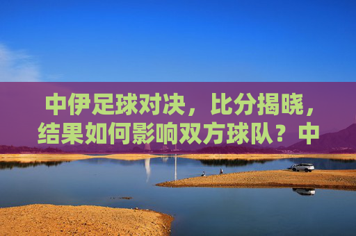 中伊足球对决,比分揭晓,结果如何影响双方球队?中伊足球对决比分揭晓,结果如何影响双方球队?