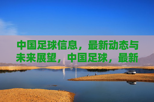 中国足球信息，最新动态与未来展望，中国足球，最新动态与未来展望