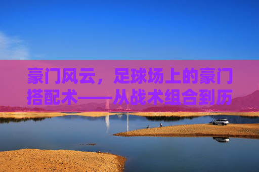 豪门风云,足球场上的豪门搭配术——从战术组合到历史传奇的荣耀交响,豪门风云,足球场上的豪门搭配术——从战术组合到历史传奇的荣耀交响