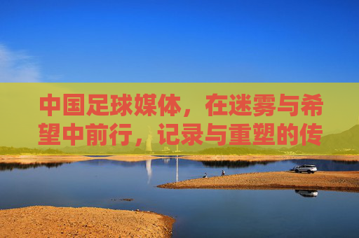 中国足球媒体，在迷雾与希望中前行，记录与重塑的传播使命，中国足球媒体，在迷雾与希望中前行，肩负记录与重塑的传播使命