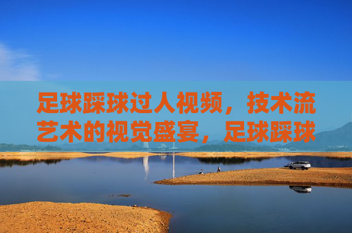 足球踩球过人视频,技术流艺术的视觉盛宴,足球踩球过人视频,技术流艺术的视觉盛宴