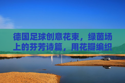 德国足球创意花束,绿茵场上的芬芳诗篇,用花瓣编织的足球记忆,德国足球创意花束,绿茵场上的芬芳诗篇,用花瓣编织的足球记忆
