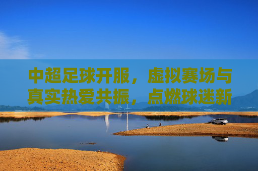 中超足球开服，虚拟赛场与真实热爱共振，点燃球迷新激情，中超足球开服，虚拟赛场与真实热爱共振，点燃球迷新激情