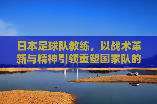日本足球队教练,以战术革新与精神引领重塑国家队的未来,日本足球队教练,以战术革新与精神引领重塑国家队未来