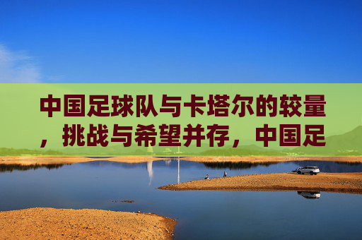 中国足球队与卡塔尔的较量,挑战与希望并存,中国足球队与卡塔尔的较量,挑战与希望并存