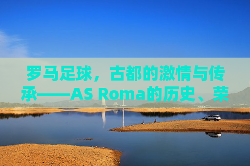 罗马足球，古都的激情与传承——AS Roma的历史、荣耀与魅力解析，罗马足球，古都的激情与传承——AS Roma的历史、荣耀与魅力解析