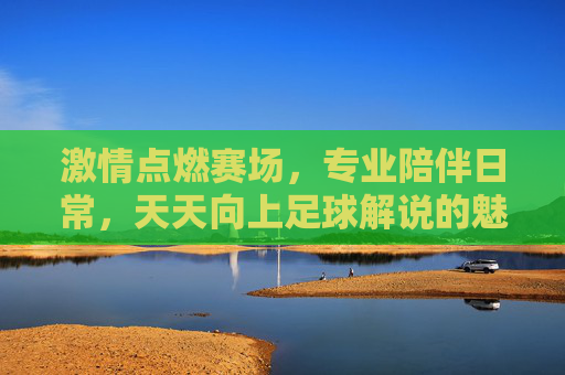 激情点燃赛场，专业陪伴日常，天天向上足球解说的魅力解析，激情点燃赛场，专业陪伴日常，天天向上足球解说的魅力解析