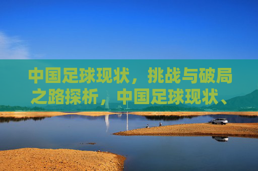 中国足球现状，挑战与破局之路探析，中国足球现状、挑战与破局之路探析
