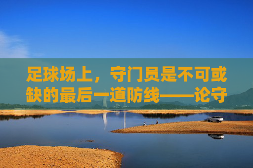 足球场上,守门员是不可或缺的最后一道防线——论守门员在球队中的核心作用,足球场上守门员的核心作用,不可或缺的最后一道防线