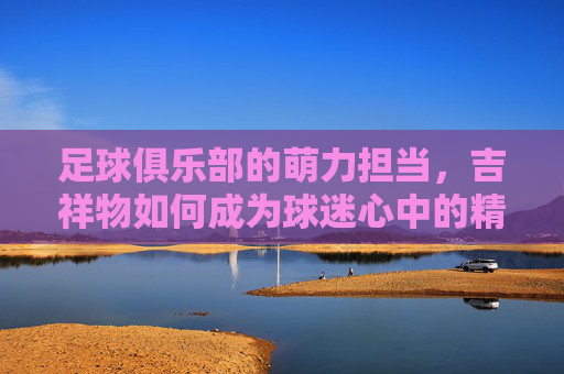 足球俱乐部的萌力担当,吉祥物如何成为球迷心中的精神图腾,足球俱乐部的萌力担当,吉祥物如何成为球迷心中的精神图腾