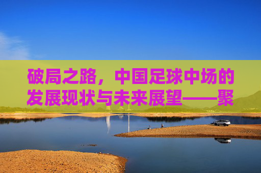 破局之路,中国足球中场的发展现状与未来展望——聚焦中国足球中场的关键作用与挑战,破局之路,中国足球中场的发展现状、未来展望及关键作用与挑战