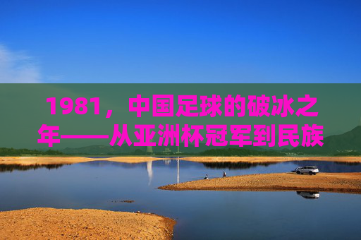 1981，中国足球的破冰之年——从亚洲杯冠军到民族体育记忆的起点，1981，中国足球的破冰之年——从亚洲杯冠军到民族体育记忆的起点