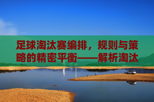 足球淘汰赛编排,规则与策略的精密平衡——解析淘汰赛对阵安排的逻辑与艺术,足球淘汰赛编排,规则与策略的精密平衡——解析对阵安排的逻辑与艺术