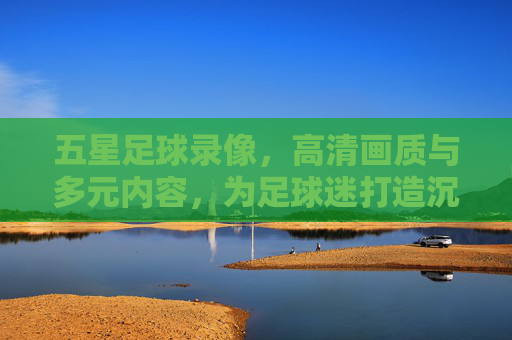 五星足球录像，高清画质与多元内容，为足球迷打造沉浸式观赛新体验，五星足球录像，高清多元，打造沉浸式观赛新体验