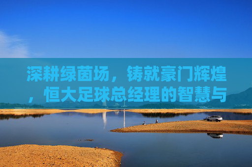 深耕绿茵场,铸就豪门辉煌,恒大足球总经理的智慧与担当,深耕绿茵场,铸就豪门辉煌,恒大足球总经理的智慧与担当