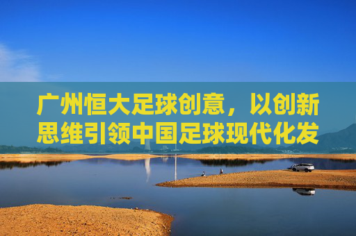 广州恒大足球创意,以创新思维引领中国足球现代化发展,广州恒大足球创意,以创新思维引领中国足球现代化发展
