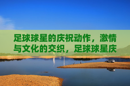 足球球星的庆祝动作,激情与文化的交织,足球球星庆祝动作,激情与文化的交织