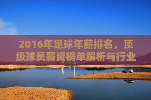 2016年足球年薪排名，顶级球员薪资榜单解析与行业洞察，2016年顶级足球球员年薪排名，薪资榜单解析与行业洞察