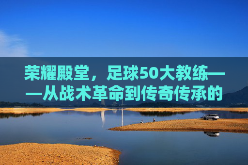 荣耀殿堂，足球50大教练——从战术革命到传奇传承的百年足球史，荣耀殿堂，足球50大教练——从战术革命到传奇传承的百年足球史