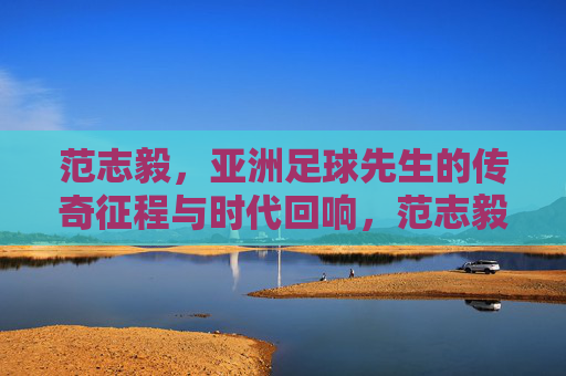 范志毅，亚洲足球先生的传奇征程与时代回响，范志毅，亚洲足球先生的传奇征程与时代回响
