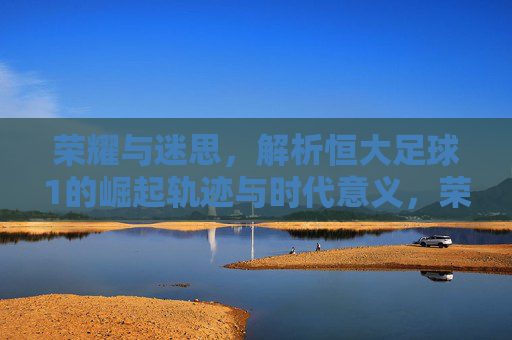 荣耀与迷思，解析恒大足球1的崛起轨迹与时代意义，荣耀与迷思，解析恒大足球崛起轨迹与时代意义
