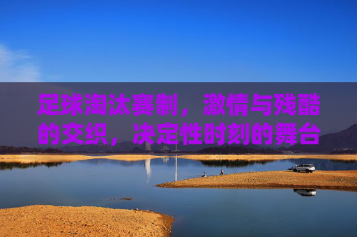 足球淘汰赛制,激情与残酷的交织,决定性时刻的舞台