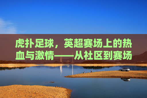 虎扑足球,英超赛场上的热血与激情——从社区到赛场的英超迷狂,虎扑足球,英超赛场上的热血与激情——从社区到赛场的英超迷狂